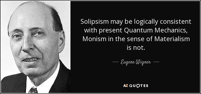 Solipsism may be logically consistent with present Quantum Mechanics, Monism in the sense of Materialism is not. - Eugene Wigner