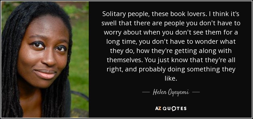 Solitary people, these book lovers. I think it's swell that there are people you don't have to worry about when you don't see them for a long time, you don't have to wonder what they do, how they're getting along with themselves. You just know that they're all right, and probably doing something they like. - Helen Oyeyemi