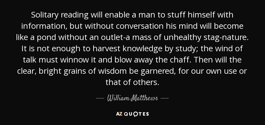 Solitary reading will enable a man to stuff himself with information, but without conversation his mind will become like a pond without an outlet-a mass of unhealthy stag-nature. It is not enough to harvest knowledge by study; the wind of talk must winnow it and blow away the chaff. Then will the clear, bright grains of wisdom be garnered, for our own use or that of others. - William Matthews