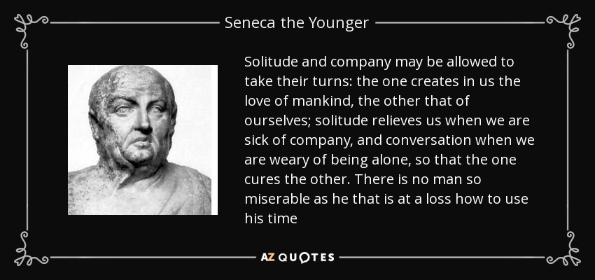 Solitude and company may be allowed to take their turns: the one creates in us the love of mankind, the other that of ourselves; solitude relieves us when we are sick of company, and conversation when we are weary of being alone, so that the one cures the other. There is no man so miserable as he that is at a loss how to use his time - Seneca the Younger