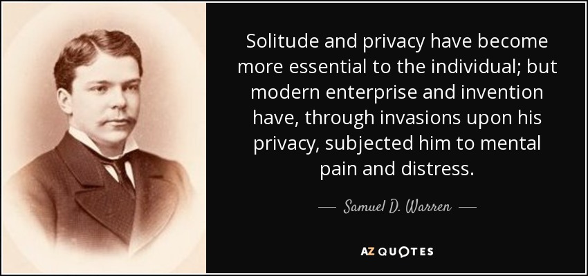 Solitude and privacy have become more essential to the individual; but modern enterprise and invention have, through invasions upon his privacy, subjected him to mental pain and distress. - Samuel D. Warren