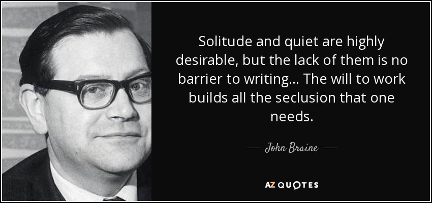 Solitude and quiet are highly desirable, but the lack of them is no barrier to writing... The will to work builds all the seclusion that one needs. - John Braine