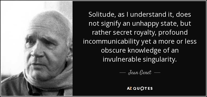 Solitude, as I understand it, does not signify an unhappy state, but rather secret royalty, profound incommunicability yet a more or less obscure knowledge of an invulnerable singularity. - Jean Genet