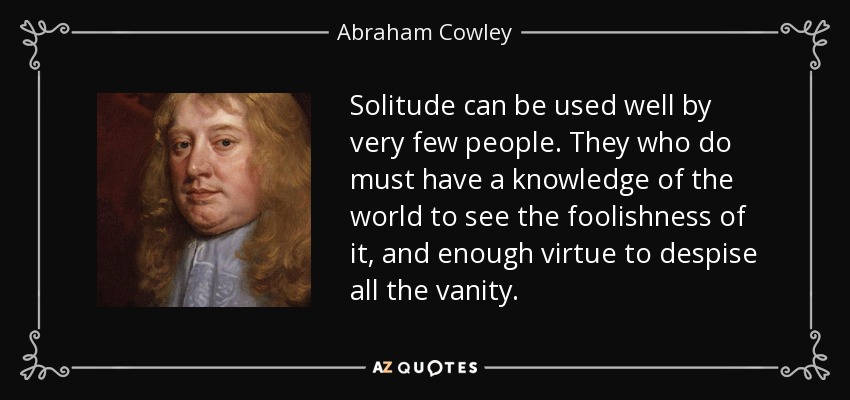 Solitude can be used well by very few people. They who do must have a knowledge of the world to see the foolishness of it, and enough virtue to despise all the vanity. - Abraham Cowley