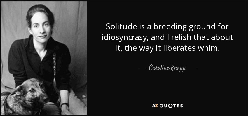Solitude is a breeding ground for idiosyncrasy, and I relish that about it, the way it liberates whim. - Caroline Knapp