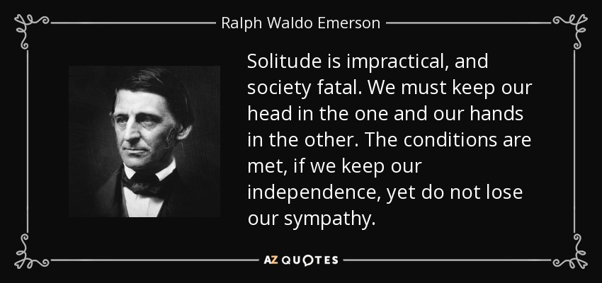 Solitude is impractical, and society fatal. We must keep our head in the one and our hands in the other. The conditions are met, if we keep our independence, yet do not lose our sympathy. - Ralph Waldo Emerson