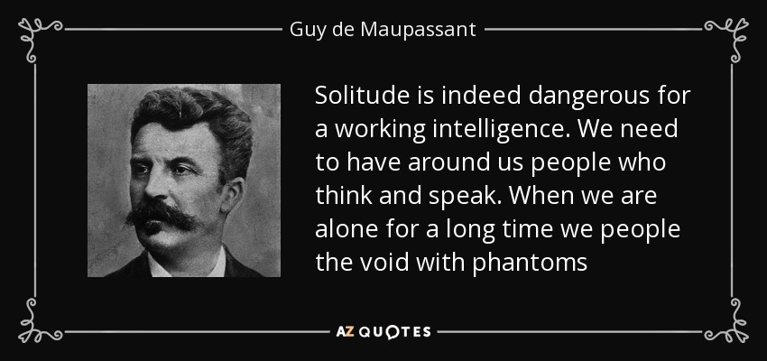 Solitude is indeed dangerous for a working intelligence. We need to have around us people who think and speak. When we are alone for a long time we people the void with phantoms - Guy de Maupassant