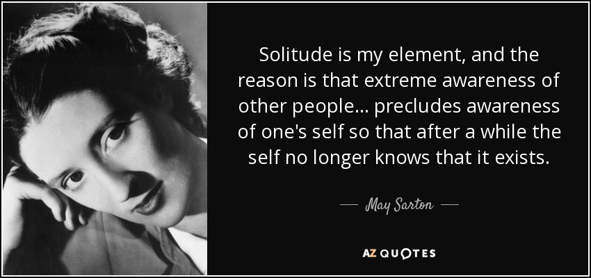 Solitude is my element, and the reason is that extreme awareness of other people... precludes awareness of one's self so that after a while the self no longer knows that it exists. - May Sarton