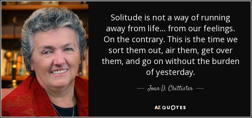 Solitude is not a way of running away from life ... from our feelings. On the contrary. This is the time we sort them out, air them, get over them, and go on without the burden of yesterday. - Joan D. Chittister