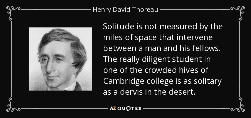 Solitude is not measured by the miles of space that intervene between a man and his fellows. The really diligent student in one of the crowded hives of Cambridge college is as solitary as a dervis in the desert. - Henry David Thoreau