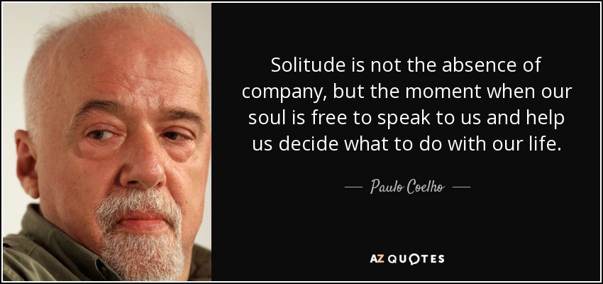 Solitude is not the absence of company, but the moment when our soul is free to speak to us and help us decide what to do with our life. - Paulo Coelho