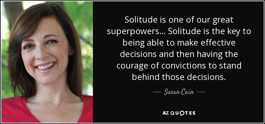 Solitude is one of our great superpowers... Solitude is the key to being able to make effective decisions and then having the courage of convictions to stand behind those decisions. - Susan Cain