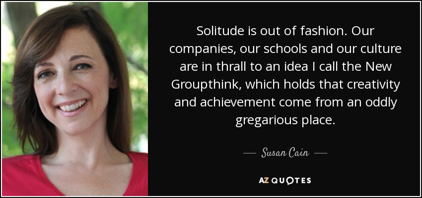 Solitude is out of fashion. Our companies, our schools and our culture are in thrall to an idea I call the New Groupthink, which holds that creativity and achievement come from an oddly gregarious place. - Susan Cain