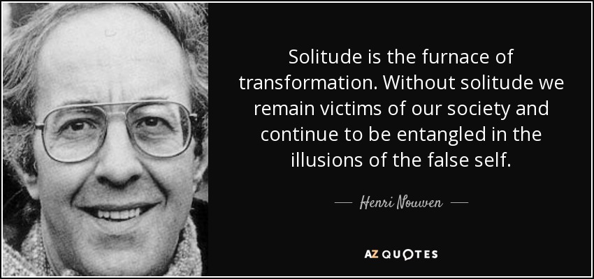 Solitude is the furnace of transformation. Without solitude we remain victims of our society and continue to be entangled in the illusions of the false self. - Henri Nouwen
