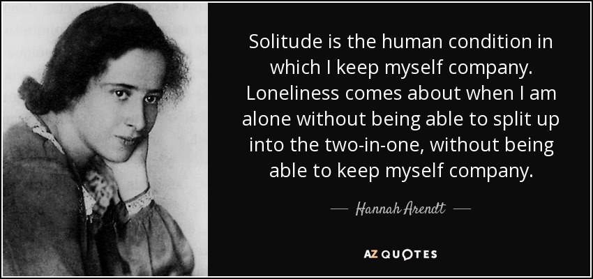 Solitude is the human condition in which I keep myself company. Loneliness comes about when I am alone without being able to split up into the two-in-one, without being able to keep myself company. - Hannah Arendt