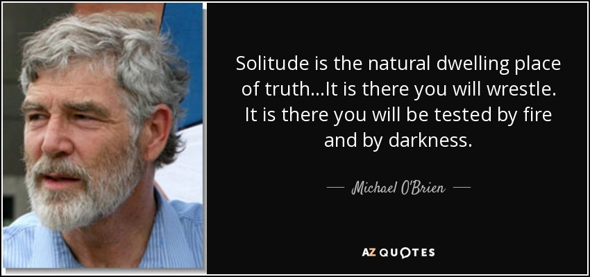 Solitude is the natural dwelling place of truth…It is there you will wrestle. It is there you will be tested by fire and by darkness. - Michael O'Brien