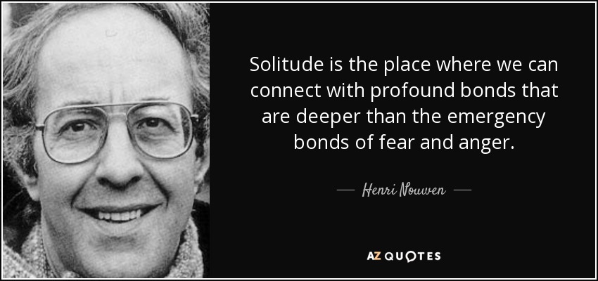 Solitude is the place where we can connect with profound bonds that are deeper than the emergency bonds of fear and anger. - Henri Nouwen