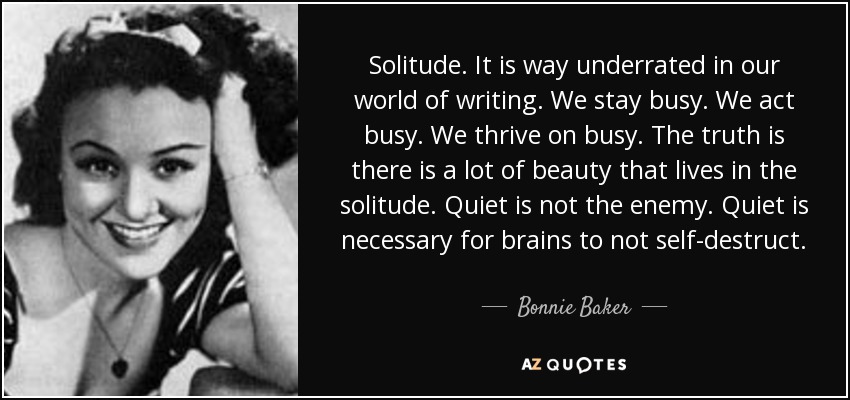 Solitude. It is way underrated in our world of writing. We stay busy. We act busy. We thrive on busy. The truth is there is a lot of beauty that lives in the solitude. Quiet is not the enemy. Quiet is necessary for brains to not self-destruct. - Bonnie Baker