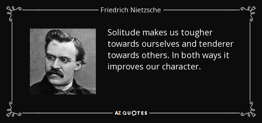 Solitude makes us tougher towards ourselves and tenderer towards others. In both ways it improves our character. - Friedrich Nietzsche