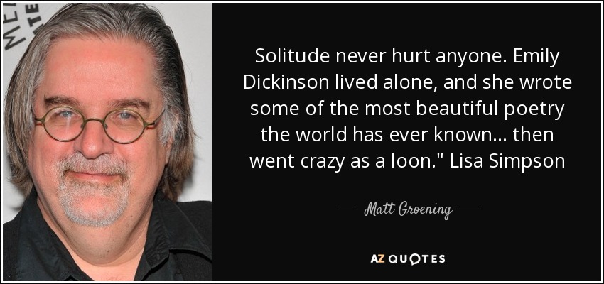 Solitude never hurt anyone. Emily Dickinson lived alone, and she wrote some of the most beautiful poetry the world has ever known... then went crazy as a loon.
