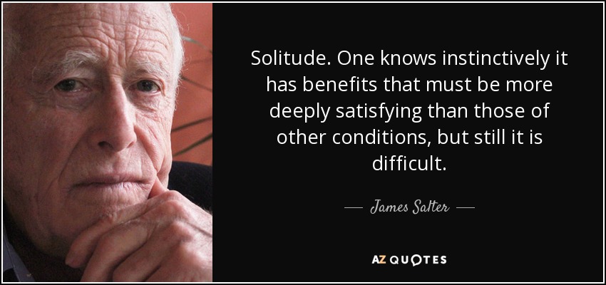 Solitude. One knows instinctively it has benefits that must be more deeply satisfying than those of other conditions, but still it is difficult. - James Salter