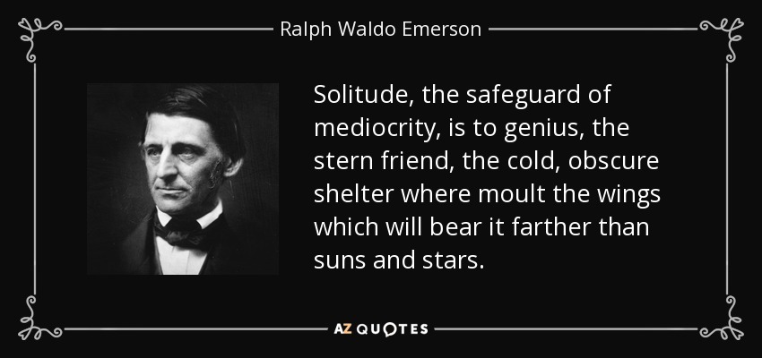 Solitude, the safeguard of mediocrity, is to genius, the stern friend, the cold, obscure shelter where moult the wings which will bear it farther than suns and stars. - Ralph Waldo Emerson