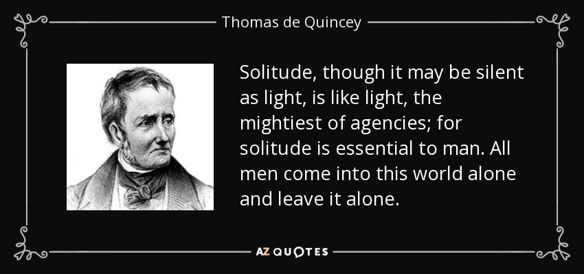 Solitude, though it may be silent as light, is like light, the mightiest of agencies; for solitude is essential to man. All men come into this world alone and leave it alone. - Thomas de Quincey