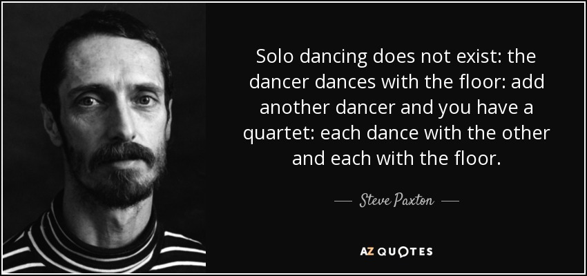 Solo dancing does not exist: the dancer dances with the floor: add another dancer and you have a quartet: each dance with the other and each with the floor. - Steve Paxton