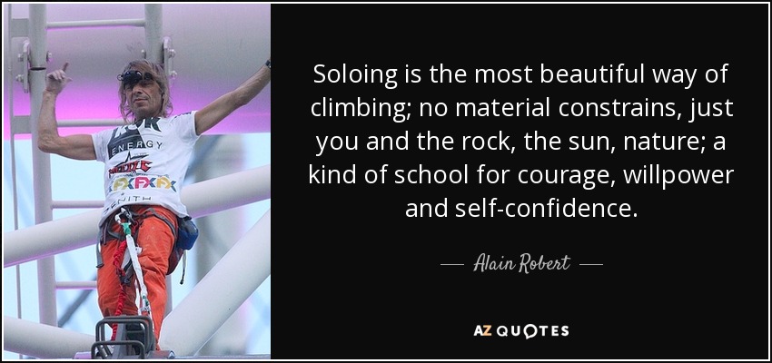 Soloing is the most beautiful way of climbing; no material constrains, just you and the rock, the sun, nature; a kind of school for courage, willpower and self-confidence. - Alain Robert