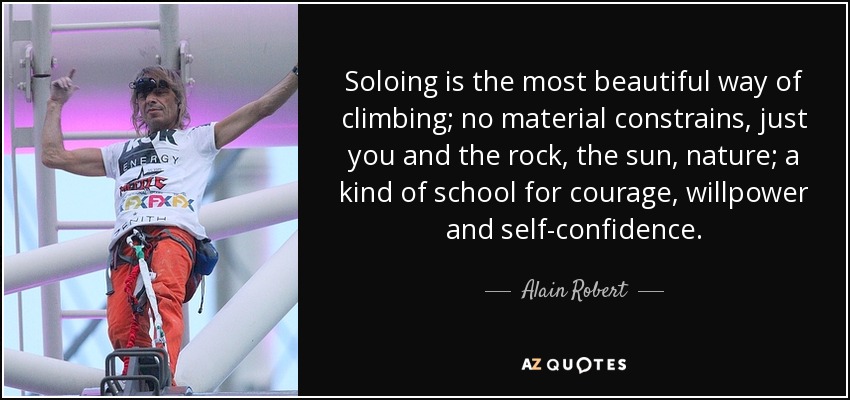 Soloing is the most beautiful way of climbing; no material constrains, just you and the rock, the sun, nature; a kind of school for courage, willpower and self-confidence. - Alain Robert