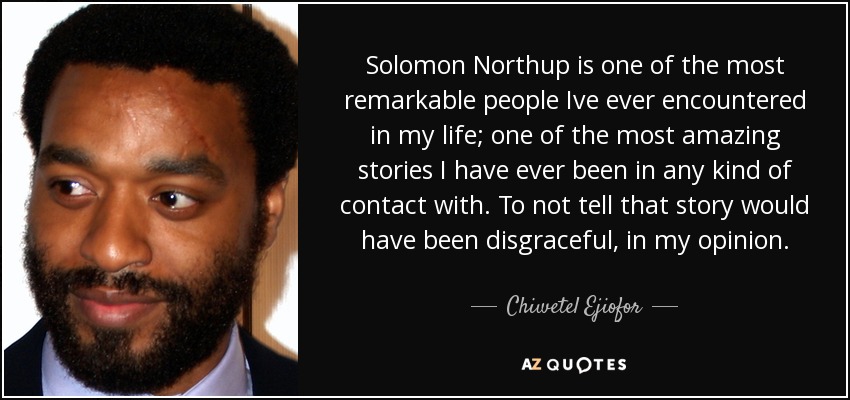 Solomon Northup is one of the most remarkable people Ive ever encountered in my life; one of the most amazing stories I have ever been in any kind of contact with. To not tell that story would have been disgraceful, in my opinion. - Chiwetel Ejiofor