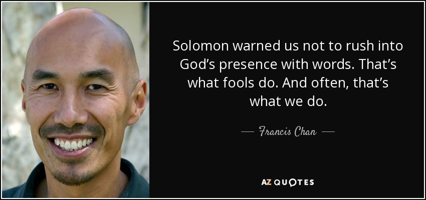 Solomon warned us not to rush into God’s presence with words. That’s what fools do. And often, that’s what we do. - Francis Chan