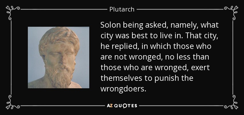 Solon being asked, namely, what city was best to live in. That city, he replied, in which those who are not wronged, no less than those who are wronged, exert themselves to punish the wrongdoers. - Plutarch