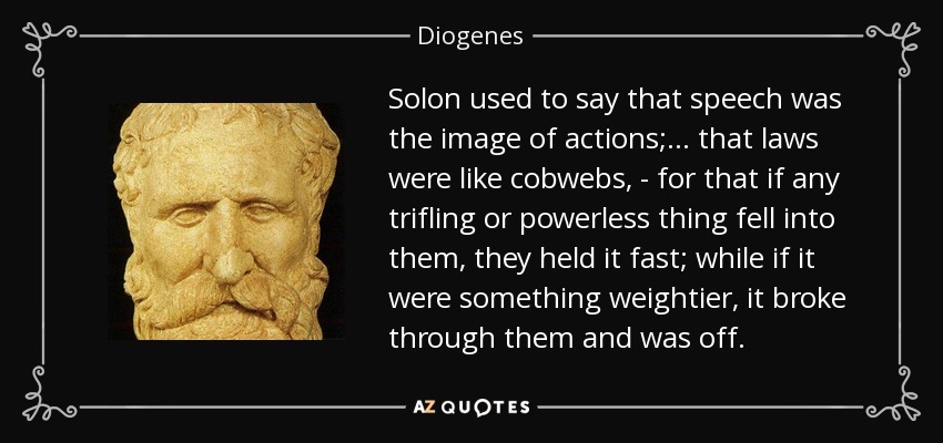 Solon used to say that speech was the image of actions; . . . that laws were like cobwebs, - for that if any trifling or powerless thing fell into them, they held it fast; while if it were something weightier, it broke through them and was off. - Diogenes