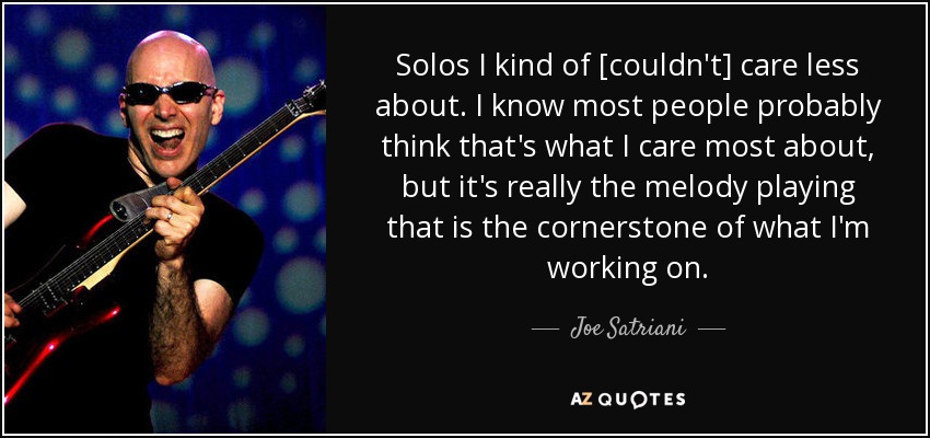 Solos I kind of [couldn't] care less about. I know most people probably think that's what I care most about, but it's really the melody playing that is the cornerstone of what I'm working on. - Joe Satriani