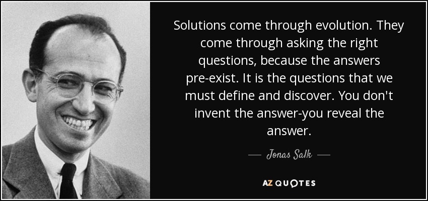 Solutions come through evolution. They come through asking the right questions, because the answers pre-exist. It is the questions that we must define and discover. You don't invent the answer-you reveal the answer. - Jonas Salk