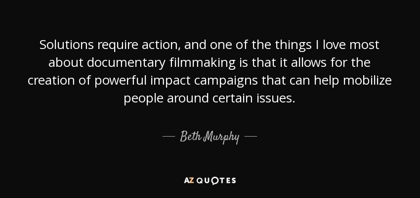 Solutions require action, and one of the things I love most about documentary filmmaking is that it allows for the creation of powerful impact campaigns that can help mobilize people around certain issues. - Beth Murphy