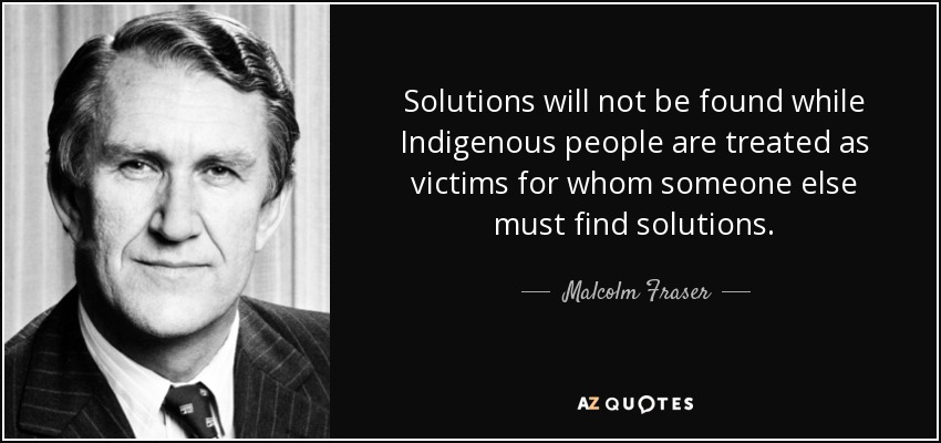 Solutions will not be found while Indigenous people are treated as victims for whom someone else must find solutions. - Malcolm Fraser