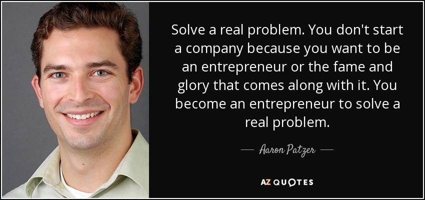 Solve a real problem. You don't start a company because you want to be an entrepreneur or the fame and glory that comes along with it. You become an entrepreneur to solve a real problem. - Aaron Patzer