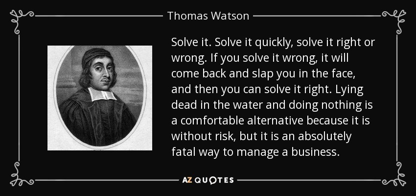 Solve it. Solve it quickly, solve it right or wrong. If you solve it wrong, it will come back and slap you in the face, and then you can solve it right. Lying dead in the water and doing nothing is a comfortable alternative because it is without risk, but it is an absolutely fatal way to manage a business. - Thomas Watson