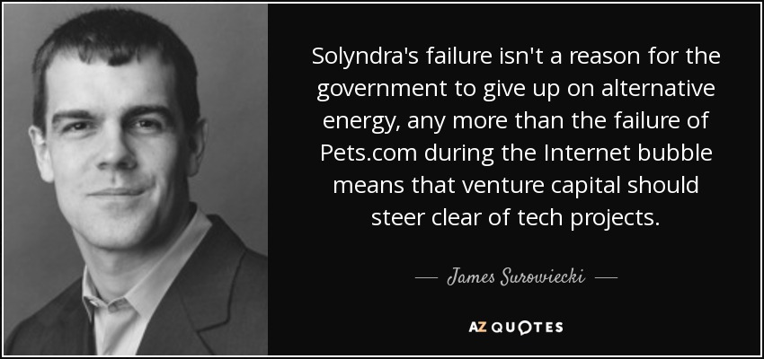 Solyndra's failure isn't a reason for the government to give up on alternative energy, any more than the failure of Pets.com during the Internet bubble means that venture capital should steer clear of tech projects. - James Surowiecki