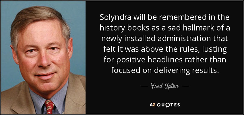 Solyndra will be remembered in the history books as a sad hallmark of a newly installed administration that felt it was above the rules, lusting for positive headlines rather than focused on delivering results. - Fred Upton