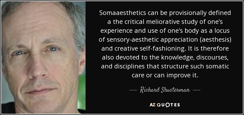 Somaaesthetics can be provisionally defined a the critical meliorative study of one's experience and use of one's body as a locus of sensory-aesthetic appreciation (aesthesis) and creative self-fashioning. It is therefore also devoted to the knowledge, discourses, and disciplines that structure such somatic care or can improve it. - Richard Shusterman