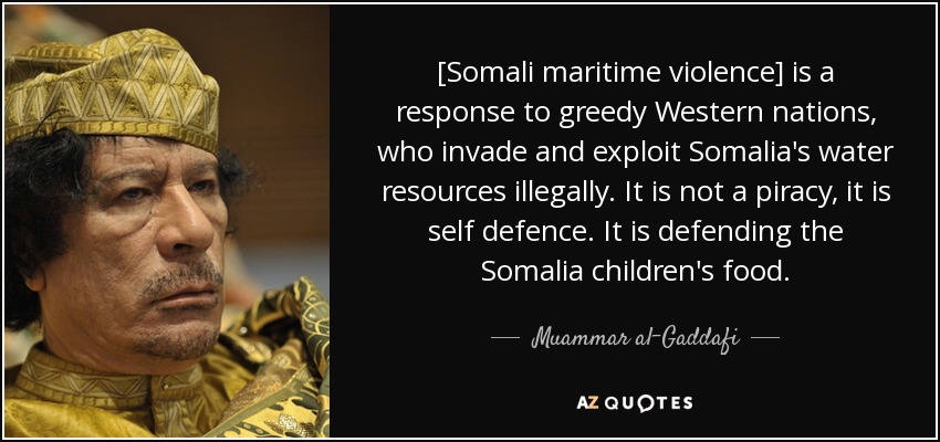 [Somali maritime violence] is a response to greedy Western nations, who invade and exploit Somalia's water resources illegally. It is not a piracy, it is self defence. It is defending the Somalia children's food. - Muammar al-Gaddafi