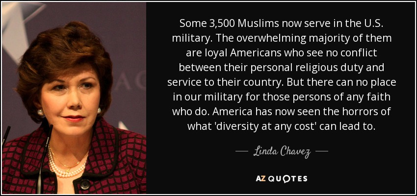 Some 3,500 Muslims now serve in the U.S. military. The overwhelming majority of them are loyal Americans who see no conflict between their personal religious duty and service to their country. But there can no place in our military for those persons of any faith who do. America has now seen the horrors of what 'diversity at any cost' can lead to. - Linda Chavez