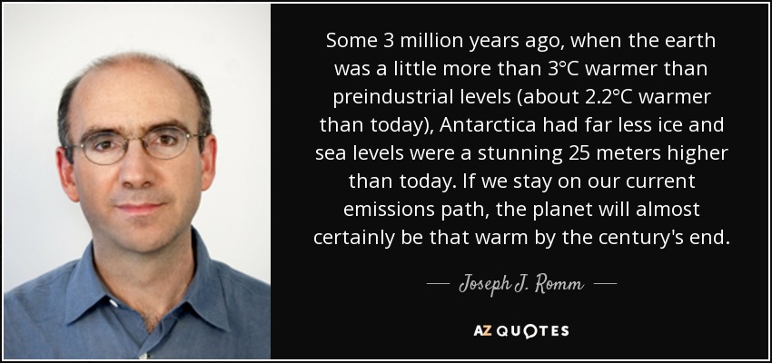 Some 3 million years ago, when the earth was a little more than 3°C warmer than preindustrial levels (about 2.2°C warmer than today), Antarctica had far less ice and sea levels were a stunning 25 meters higher than today. If we stay on our current emissions path, the planet will almost certainly be that warm by the century's end. - Joseph J. Romm