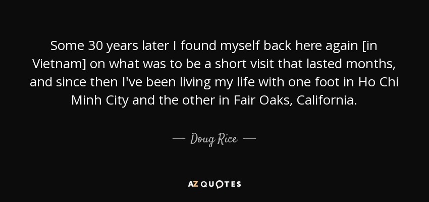 Some 30 years later I found myself back here again [in Vietnam] on what was to be a short visit that lasted months, and since then I've been living my life with one foot in Ho Chi Minh City and the other in Fair Oaks, California. - Doug Rice