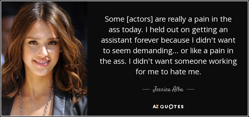 Some [actors] are really a pain in the ass today. I held out on getting an assistant forever because I didn't want to seem demanding... or like a pain in the ass. I didn't want someone working for me to hate me. - Jessica Alba