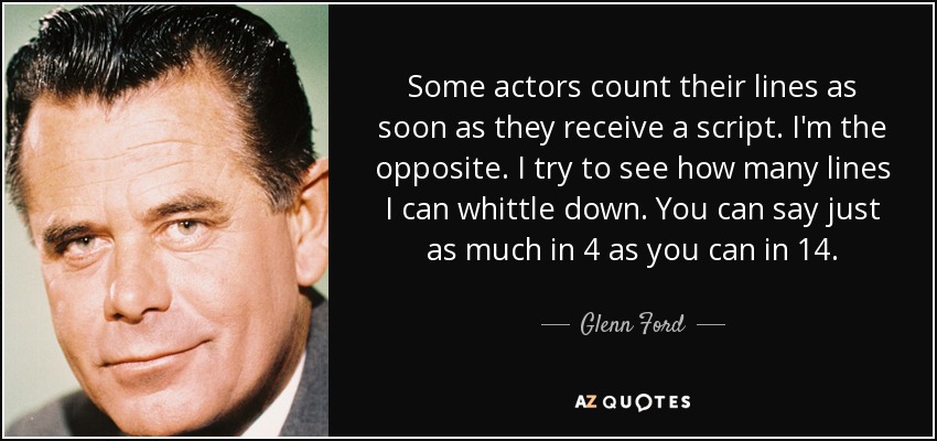 Some actors count their lines as soon as they receive a script. I'm the opposite. I try to see how many lines I can whittle down. You can say just as much in 4 as you can in 14. - Glenn Ford