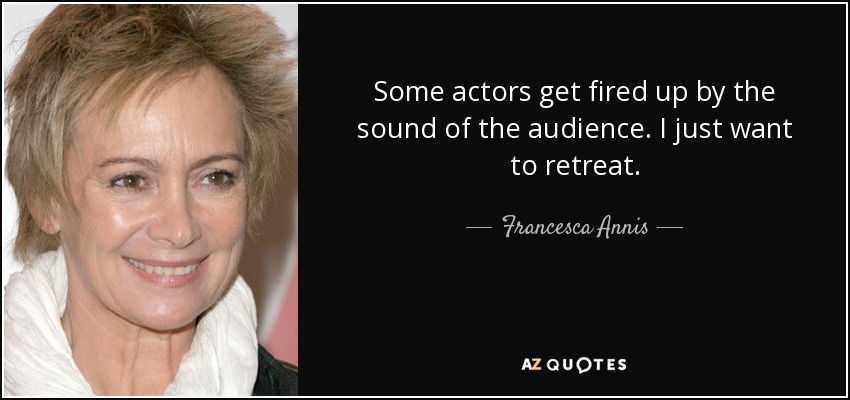 Some actors get fired up by the sound of the audience. I just want to retreat. - Francesca Annis